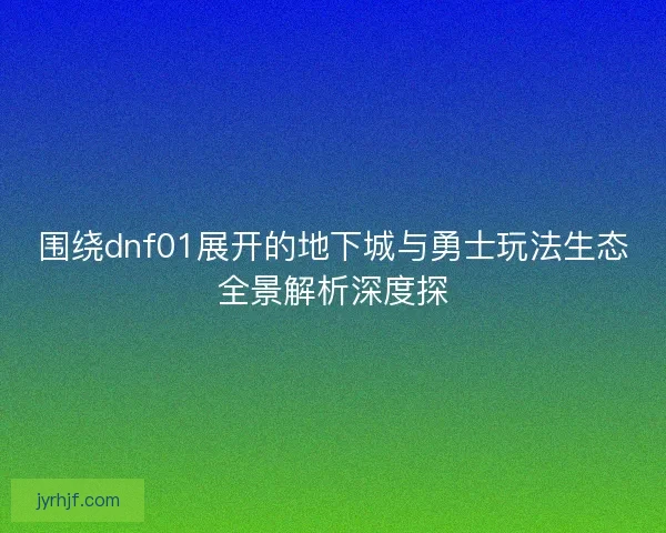 围绕dnf01展开的地下城与勇士玩法生态全景解析深度探