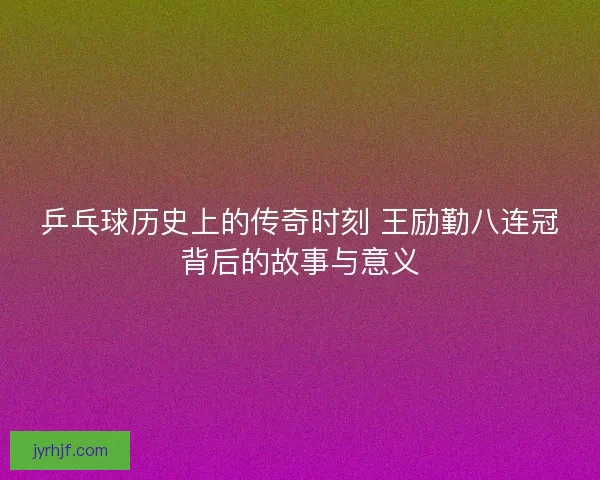 乒乓球历史上的传奇时刻 王励勤八连冠背后的故事与意义