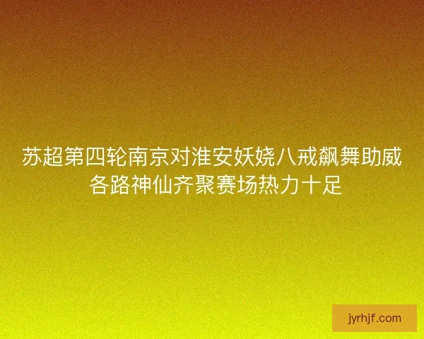 苏超第四轮南京对淮安妖娆八戒飙舞助威 各路神仙齐聚赛场热力十足