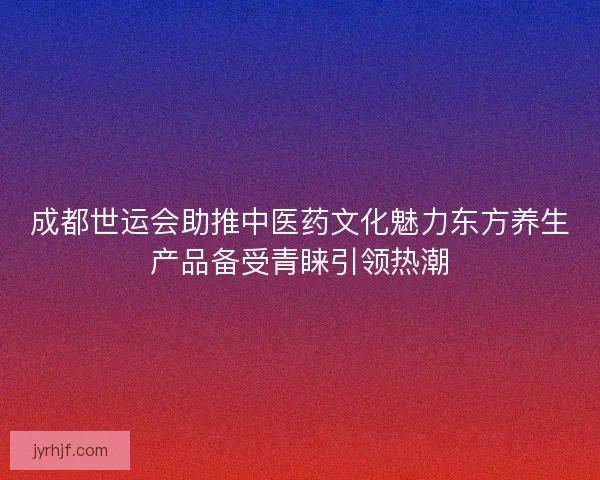 成都世运会助推中医药文化魅力东方养生产品备受青睐引领热潮