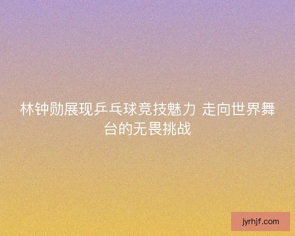 林钟勋展现乒乓球竞技魅力 走向世界舞台的无畏挑战