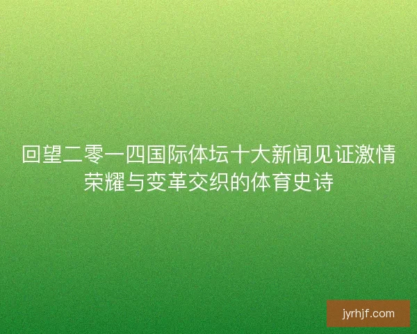 回望二零一四国际体坛十大新闻见证激情荣耀与变革交织的体育史诗
