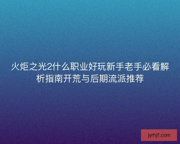火炬之光2什么职业好玩新手老手必看解析指南开荒与后期流派推荐