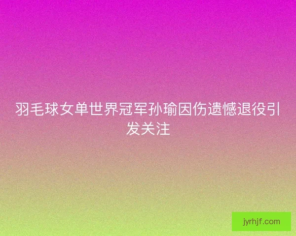 羽毛球女单世界冠军孙瑜因伤遗憾退役引发关注
