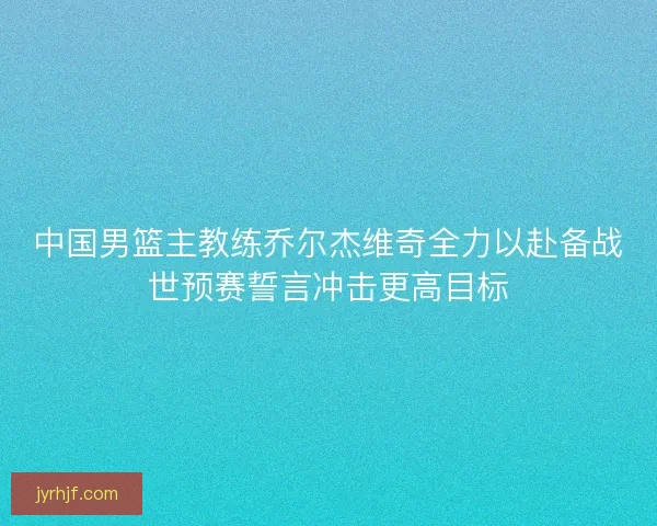 中国男篮主教练乔尔杰维奇全力以赴备战世预赛誓言冲击更高目标