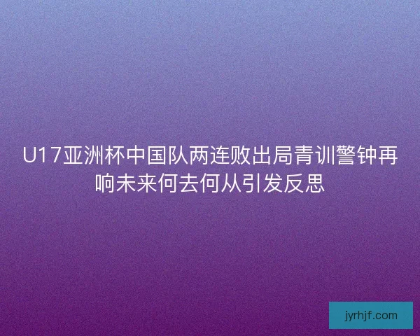 U17亚洲杯中国队两连败出局青训警钟再响未来何去何从引发反思