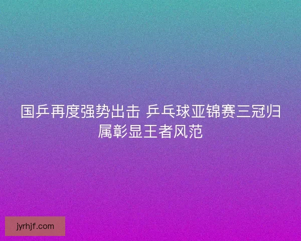 国乒再度强势出击 乒乓球亚锦赛三冠归属彰显王者风范