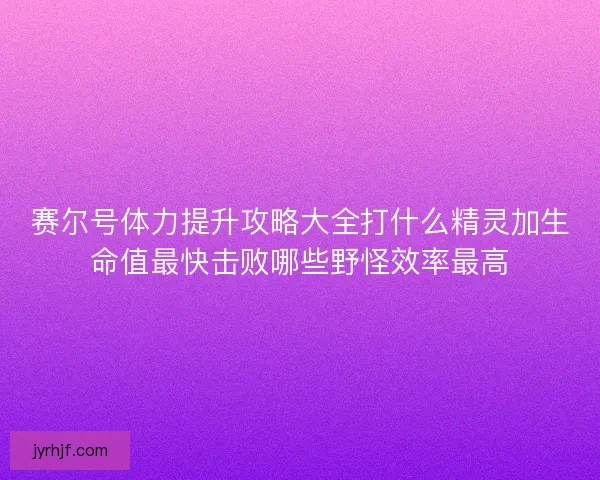 赛尔号体力提升攻略大全打什么精灵加生命值最快击败哪些野怪效率最高
